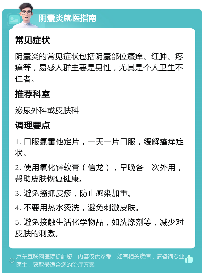 阴囊炎就医指南 常见症状 阴囊炎的常见症状包括阴囊部位瘙痒、红肿、疼痛等，易感人群主要是男性，尤其是个人卫生不佳者。 推荐科室 泌尿外科或皮肤科 调理要点 1. 口服氯雷他定片，一天一片口服，缓解瘙痒症状。 2. 使用氧化锌软膏（信龙），早晚各一次外用，帮助皮肤恢复健康。 3. 避免搔抓皮疹，防止感染加重。 4. 不要用热水烫洗，避免刺激皮肤。 5. 避免接触生活化学物品，如洗涤剂等，减少对皮肤的刺激。