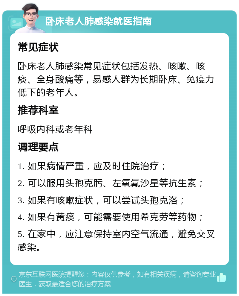 卧床老人肺感染就医指南 常见症状 卧床老人肺感染常见症状包括发热、咳嗽、咳痰、全身酸痛等，易感人群为长期卧床、免疫力低下的老年人。 推荐科室 呼吸内科或老年科 调理要点 1. 如果病情严重，应及时住院治疗； 2. 可以服用头孢克肟、左氧氟沙星等抗生素； 3. 如果有咳嗽症状，可以尝试头孢克洛； 4. 如果有黄痰，可能需要使用希克劳等药物； 5. 在家中，应注意保持室内空气流通，避免交叉感染。