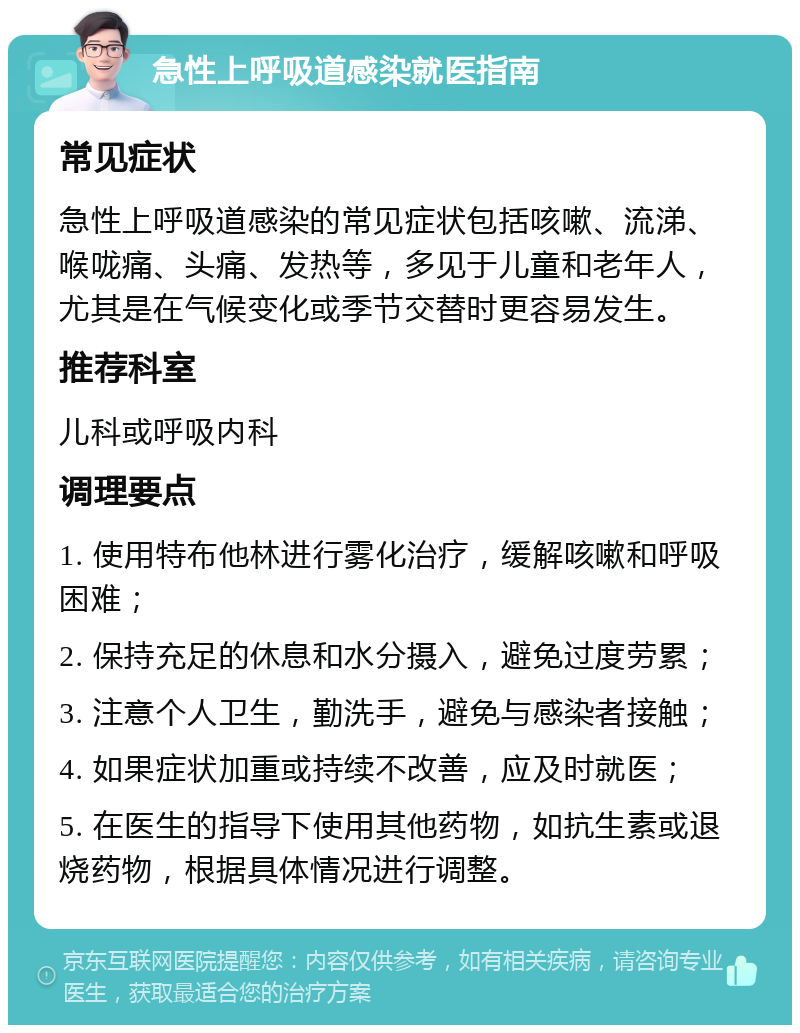 急性上呼吸道感染就医指南 常见症状 急性上呼吸道感染的常见症状包括咳嗽、流涕、喉咙痛、头痛、发热等，多见于儿童和老年人，尤其是在气候变化或季节交替时更容易发生。 推荐科室 儿科或呼吸内科 调理要点 1. 使用特布他林进行雾化治疗，缓解咳嗽和呼吸困难； 2. 保持充足的休息和水分摄入，避免过度劳累； 3. 注意个人卫生，勤洗手，避免与感染者接触； 4. 如果症状加重或持续不改善，应及时就医； 5. 在医生的指导下使用其他药物，如抗生素或退烧药物，根据具体情况进行调整。