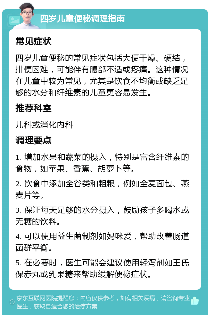 四岁儿童便秘调理指南 常见症状 四岁儿童便秘的常见症状包括大便干燥、硬结，排便困难，可能伴有腹部不适或疼痛。这种情况在儿童中较为常见，尤其是饮食不均衡或缺乏足够的水分和纤维素的儿童更容易发生。 推荐科室 儿科或消化内科 调理要点 1. 增加水果和蔬菜的摄入，特别是富含纤维素的食物，如苹果、香蕉、胡萝卜等。 2. 饮食中添加全谷类和粗粮，例如全麦面包、燕麦片等。 3. 保证每天足够的水分摄入，鼓励孩子多喝水或无糖的饮料。 4. 可以使用益生菌制剂如妈咪爱，帮助改善肠道菌群平衡。 5. 在必要时，医生可能会建议使用轻泻剂如王氏保赤丸或乳果糖来帮助缓解便秘症状。