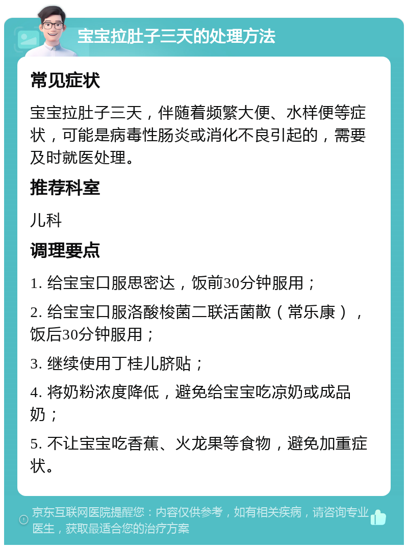 宝宝拉肚子三天的处理方法 常见症状 宝宝拉肚子三天，伴随着频繁大便、水样便等症状，可能是病毒性肠炎或消化不良引起的，需要及时就医处理。 推荐科室 儿科 调理要点 1. 给宝宝口服思密达，饭前30分钟服用； 2. 给宝宝口服洛酸梭菌二联活菌散（常乐康），饭后30分钟服用； 3. 继续使用丁桂儿脐贴； 4. 将奶粉浓度降低，避免给宝宝吃凉奶或成品奶； 5. 不让宝宝吃香蕉、火龙果等食物，避免加重症状。