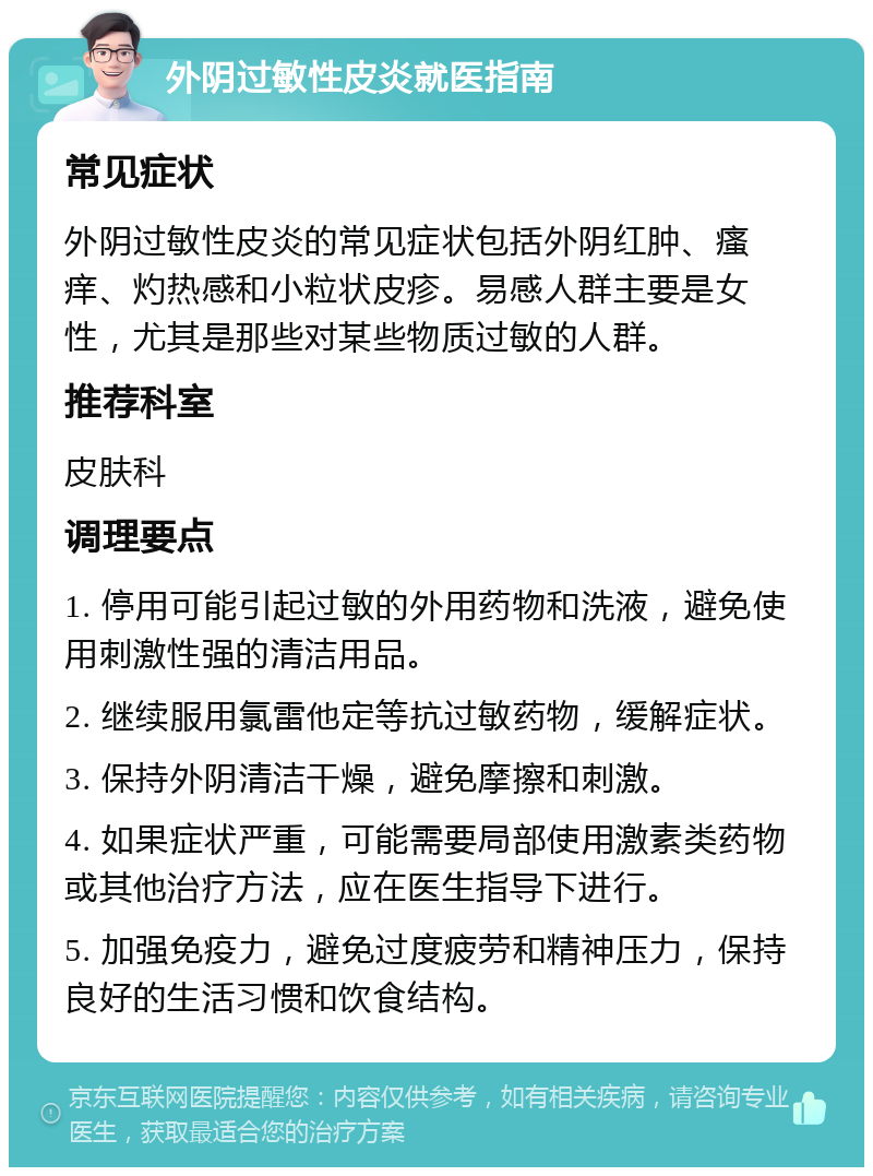 外阴过敏性皮炎就医指南 常见症状 外阴过敏性皮炎的常见症状包括外阴红肿、瘙痒、灼热感和小粒状皮疹。易感人群主要是女性，尤其是那些对某些物质过敏的人群。 推荐科室 皮肤科 调理要点 1. 停用可能引起过敏的外用药物和洗液，避免使用刺激性强的清洁用品。 2. 继续服用氯雷他定等抗过敏药物，缓解症状。 3. 保持外阴清洁干燥，避免摩擦和刺激。 4. 如果症状严重，可能需要局部使用激素类药物或其他治疗方法，应在医生指导下进行。 5. 加强免疫力，避免过度疲劳和精神压力，保持良好的生活习惯和饮食结构。