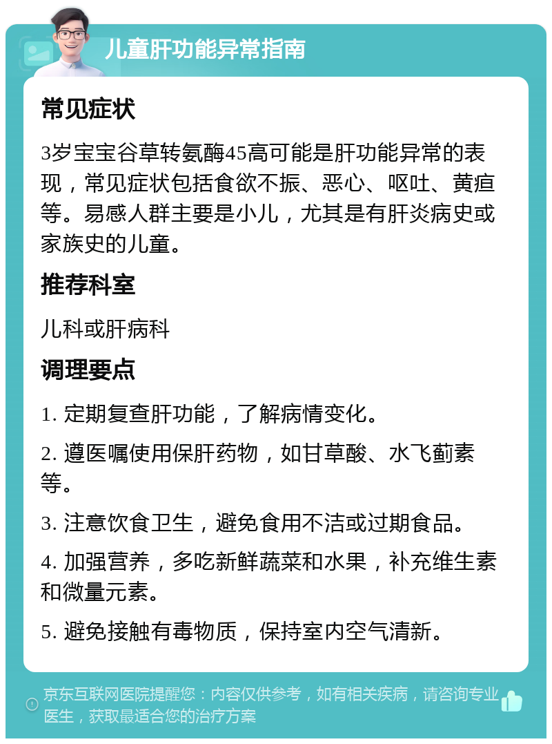 儿童肝功能异常指南 常见症状 3岁宝宝谷草转氨酶45高可能是肝功能异常的表现，常见症状包括食欲不振、恶心、呕吐、黄疸等。易感人群主要是小儿，尤其是有肝炎病史或家族史的儿童。 推荐科室 儿科或肝病科 调理要点 1. 定期复查肝功能，了解病情变化。 2. 遵医嘱使用保肝药物，如甘草酸、水飞蓟素等。 3. 注意饮食卫生，避免食用不洁或过期食品。 4. 加强营养，多吃新鲜蔬菜和水果，补充维生素和微量元素。 5. 避免接触有毒物质，保持室内空气清新。