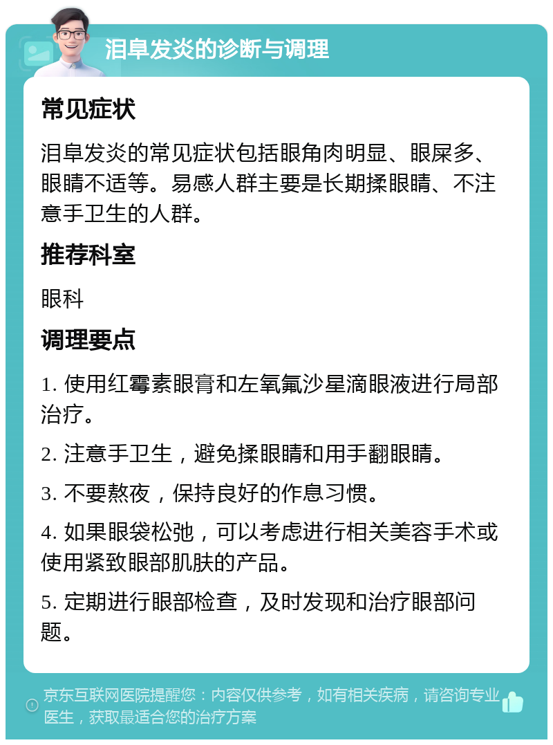 泪阜发炎的诊断与调理 常见症状 泪阜发炎的常见症状包括眼角肉明显、眼屎多、眼睛不适等。易感人群主要是长期揉眼睛、不注意手卫生的人群。 推荐科室 眼科 调理要点 1. 使用红霉素眼膏和左氧氟沙星滴眼液进行局部治疗。 2. 注意手卫生，避免揉眼睛和用手翻眼睛。 3. 不要熬夜，保持良好的作息习惯。 4. 如果眼袋松弛，可以考虑进行相关美容手术或使用紧致眼部肌肤的产品。 5. 定期进行眼部检查，及时发现和治疗眼部问题。