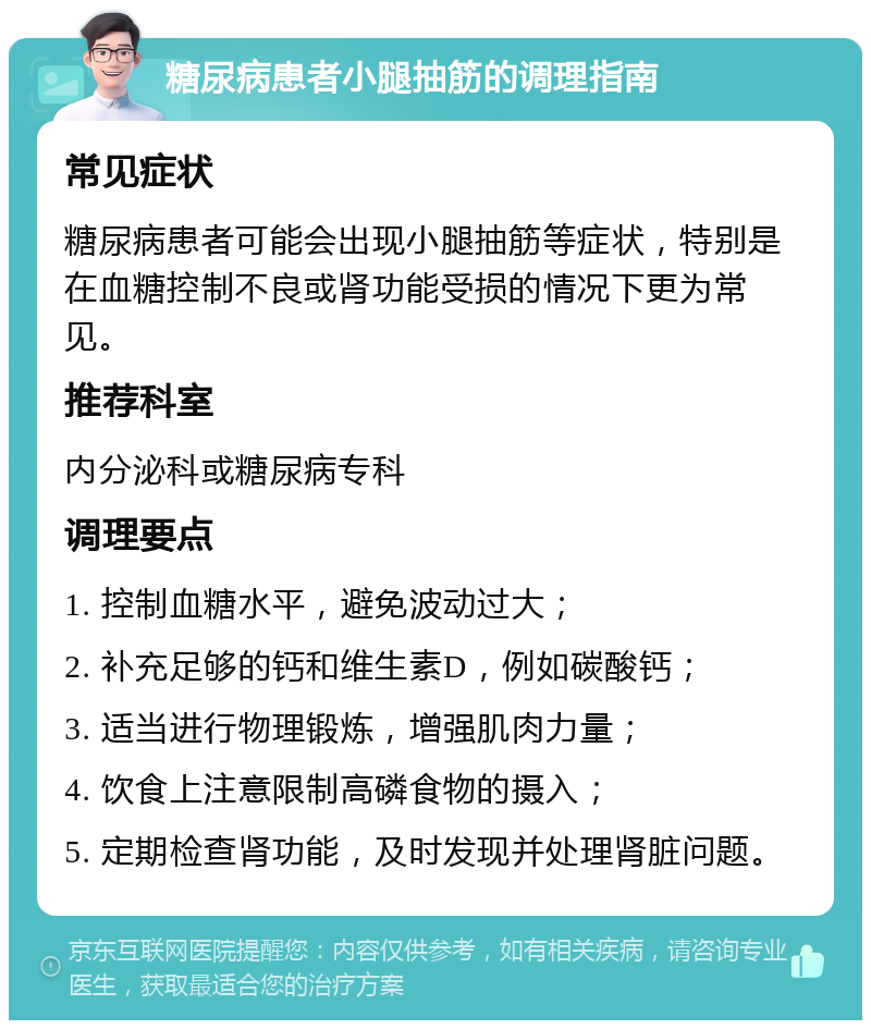 糖尿病患者小腿抽筋的调理指南 常见症状 糖尿病患者可能会出现小腿抽筋等症状，特别是在血糖控制不良或肾功能受损的情况下更为常见。 推荐科室 内分泌科或糖尿病专科 调理要点 1. 控制血糖水平，避免波动过大； 2. 补充足够的钙和维生素D，例如碳酸钙； 3. 适当进行物理锻炼，增强肌肉力量； 4. 饮食上注意限制高磷食物的摄入； 5. 定期检查肾功能，及时发现并处理肾脏问题。