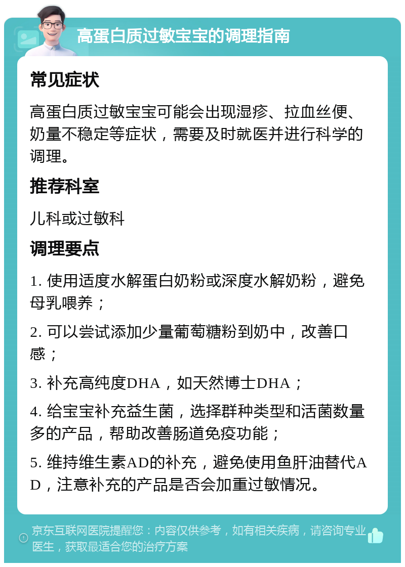 高蛋白质过敏宝宝的调理指南 常见症状 高蛋白质过敏宝宝可能会出现湿疹、拉血丝便、奶量不稳定等症状，需要及时就医并进行科学的调理。 推荐科室 儿科或过敏科 调理要点 1. 使用适度水解蛋白奶粉或深度水解奶粉，避免母乳喂养； 2. 可以尝试添加少量葡萄糖粉到奶中，改善口感； 3. 补充高纯度DHA，如天然博士DHA； 4. 给宝宝补充益生菌，选择群种类型和活菌数量多的产品，帮助改善肠道免疫功能； 5. 维持维生素AD的补充，避免使用鱼肝油替代AD，注意补充的产品是否会加重过敏情况。