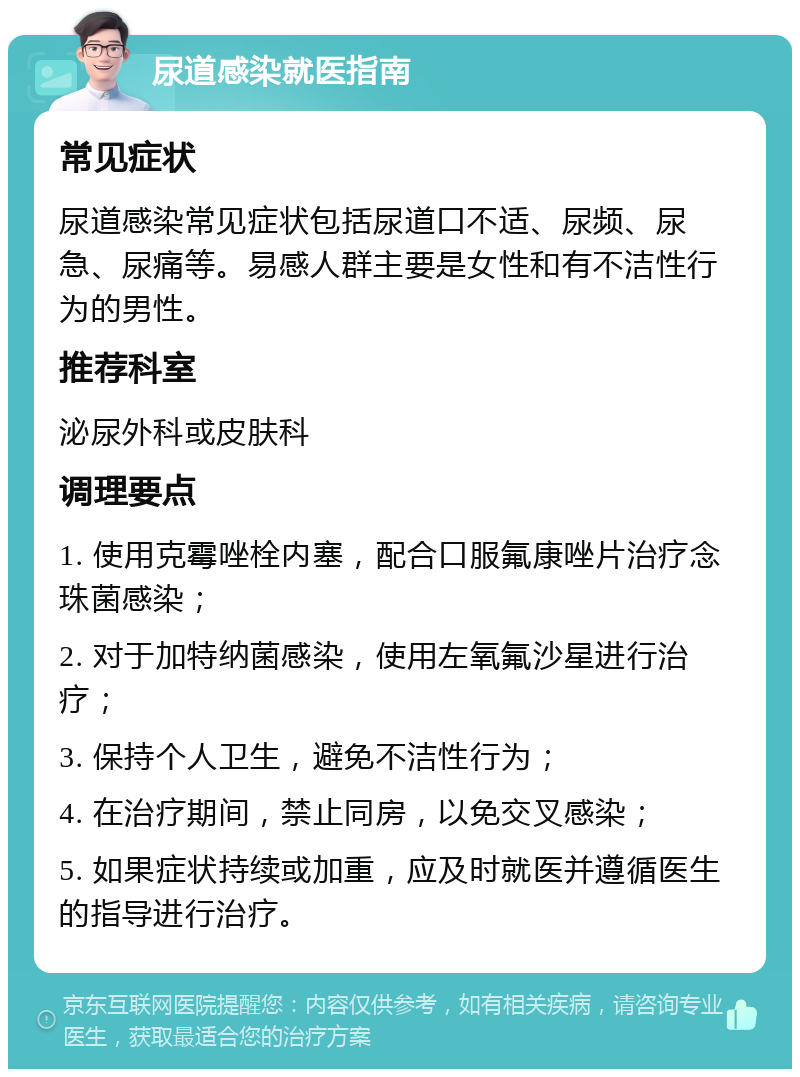 尿道感染就医指南 常见症状 尿道感染常见症状包括尿道口不适、尿频、尿急、尿痛等。易感人群主要是女性和有不洁性行为的男性。 推荐科室 泌尿外科或皮肤科 调理要点 1. 使用克霉唑栓内塞，配合口服氟康唑片治疗念珠菌感染； 2. 对于加特纳菌感染，使用左氧氟沙星进行治疗； 3. 保持个人卫生，避免不洁性行为； 4. 在治疗期间，禁止同房，以免交叉感染； 5. 如果症状持续或加重，应及时就医并遵循医生的指导进行治疗。