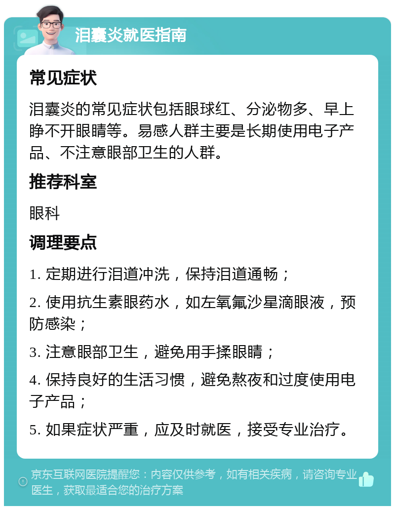 泪囊炎就医指南 常见症状 泪囊炎的常见症状包括眼球红、分泌物多、早上睁不开眼睛等。易感人群主要是长期使用电子产品、不注意眼部卫生的人群。 推荐科室 眼科 调理要点 1. 定期进行泪道冲洗，保持泪道通畅； 2. 使用抗生素眼药水，如左氧氟沙星滴眼液，预防感染； 3. 注意眼部卫生，避免用手揉眼睛； 4. 保持良好的生活习惯，避免熬夜和过度使用电子产品； 5. 如果症状严重，应及时就医，接受专业治疗。