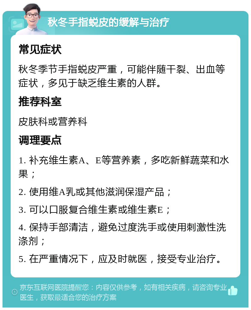 秋冬手指蜕皮的缓解与治疗 常见症状 秋冬季节手指蜕皮严重，可能伴随干裂、出血等症状，多见于缺乏维生素的人群。 推荐科室 皮肤科或营养科 调理要点 1. 补充维生素A、E等营养素，多吃新鲜蔬菜和水果； 2. 使用维A乳或其他滋润保湿产品； 3. 可以口服复合维生素或维生素E； 4. 保持手部清洁，避免过度洗手或使用刺激性洗涤剂； 5. 在严重情况下，应及时就医，接受专业治疗。