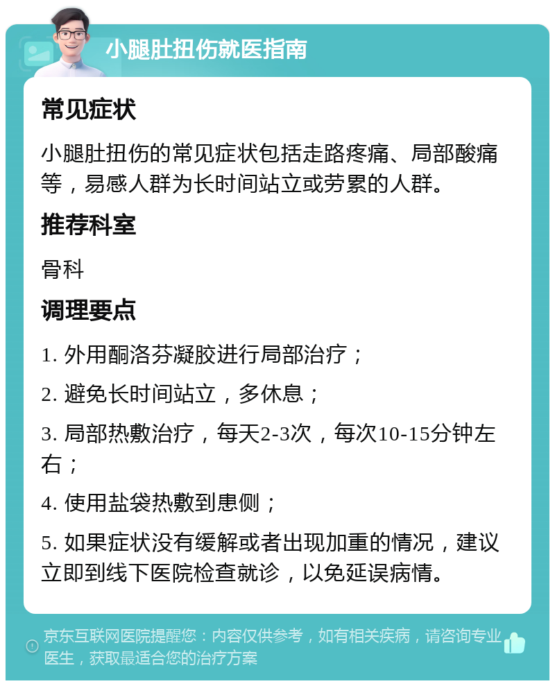 小腿肚扭伤就医指南 常见症状 小腿肚扭伤的常见症状包括走路疼痛、局部酸痛等，易感人群为长时间站立或劳累的人群。 推荐科室 骨科 调理要点 1. 外用酮洛芬凝胶进行局部治疗； 2. 避免长时间站立，多休息； 3. 局部热敷治疗，每天2-3次，每次10-15分钟左右； 4. 使用盐袋热敷到患侧； 5. 如果症状没有缓解或者出现加重的情况，建议立即到线下医院检查就诊，以免延误病情。