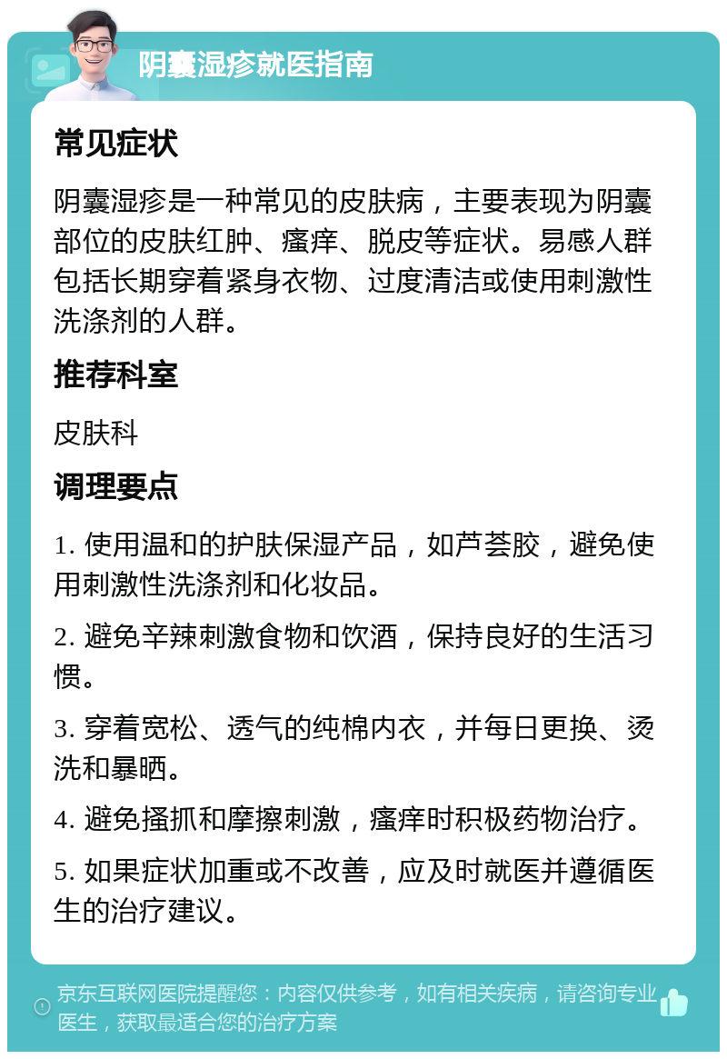 阴囊湿疹就医指南 常见症状 阴囊湿疹是一种常见的皮肤病，主要表现为阴囊部位的皮肤红肿、瘙痒、脱皮等症状。易感人群包括长期穿着紧身衣物、过度清洁或使用刺激性洗涤剂的人群。 推荐科室 皮肤科 调理要点 1. 使用温和的护肤保湿产品，如芦荟胶，避免使用刺激性洗涤剂和化妆品。 2. 避免辛辣刺激食物和饮酒，保持良好的生活习惯。 3. 穿着宽松、透气的纯棉内衣，并每日更换、烫洗和暴晒。 4. 避免搔抓和摩擦刺激，瘙痒时积极药物治疗。 5. 如果症状加重或不改善，应及时就医并遵循医生的治疗建议。