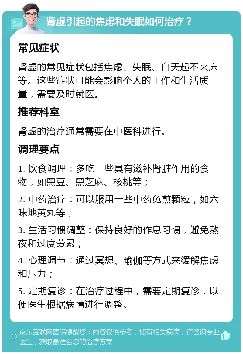 肾虚引起的焦虑和失眠如何治疗？ 常见症状 肾虚的常见症状包括焦虑、失眠、白天起不来床等。这些症状可能会影响个人的工作和生活质量，需要及时就医。 推荐科室 肾虚的治疗通常需要在中医科进行。 调理要点 1. 饮食调理：多吃一些具有滋补肾脏作用的食物，如黑豆、黑芝麻、核桃等； 2. 中药治疗：可以服用一些中药免煎颗粒，如六味地黄丸等； 3. 生活习惯调整：保持良好的作息习惯，避免熬夜和过度劳累； 4. 心理调节：通过冥想、瑜伽等方式来缓解焦虑和压力； 5. 定期复诊：在治疗过程中，需要定期复诊，以便医生根据病情进行调整。