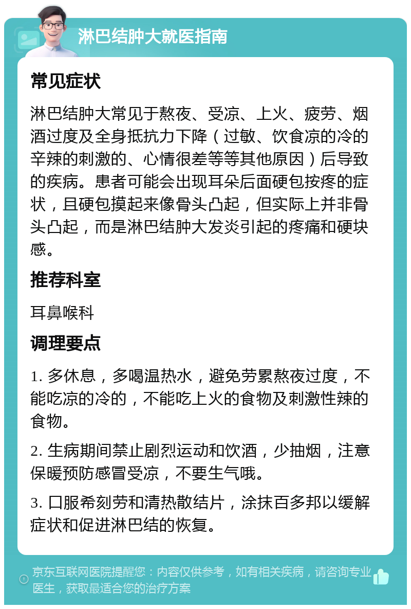 淋巴结肿大就医指南 常见症状 淋巴结肿大常见于熬夜、受凉、上火、疲劳、烟酒过度及全身抵抗力下降（过敏、饮食凉的冷的辛辣的刺激的、心情很差等等其他原因）后导致的疾病。患者可能会出现耳朵后面硬包按疼的症状，且硬包摸起来像骨头凸起，但实际上并非骨头凸起，而是淋巴结肿大发炎引起的疼痛和硬块感。 推荐科室 耳鼻喉科 调理要点 1. 多休息，多喝温热水，避免劳累熬夜过度，不能吃凉的冷的，不能吃上火的食物及刺激性辣的食物。 2. 生病期间禁止剧烈运动和饮酒，少抽烟，注意保暖预防感冒受凉，不要生气哦。 3. 口服希刻劳和清热散结片，涂抹百多邦以缓解症状和促进淋巴结的恢复。