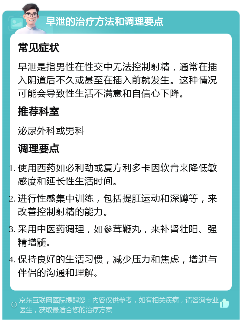 早泄的治疗方法和调理要点 常见症状 早泄是指男性在性交中无法控制射精，通常在插入阴道后不久或甚至在插入前就发生。这种情况可能会导致性生活不满意和自信心下降。 推荐科室 泌尿外科或男科 调理要点 使用西药如必利劲或复方利多卡因软膏来降低敏感度和延长性生活时间。 进行性感集中训练，包括提肛运动和深蹲等，来改善控制射精的能力。 采用中医药调理，如参茸鞭丸，来补肾壮阳、强精增髓。 保持良好的生活习惯，减少压力和焦虑，增进与伴侣的沟通和理解。