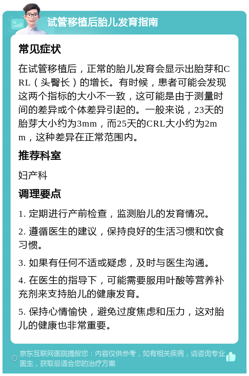 试管移植后胎儿发育指南 常见症状 在试管移植后，正常的胎儿发育会显示出胎芽和CRL（头臀长）的增长。有时候，患者可能会发现这两个指标的大小不一致，这可能是由于测量时间的差异或个体差异引起的。一般来说，23天的胎芽大小约为3mm，而25天的CRL大小约为2mm，这种差异在正常范围内。 推荐科室 妇产科 调理要点 1. 定期进行产前检查，监测胎儿的发育情况。 2. 遵循医生的建议，保持良好的生活习惯和饮食习惯。 3. 如果有任何不适或疑虑，及时与医生沟通。 4. 在医生的指导下，可能需要服用叶酸等营养补充剂来支持胎儿的健康发育。 5. 保持心情愉快，避免过度焦虑和压力，这对胎儿的健康也非常重要。