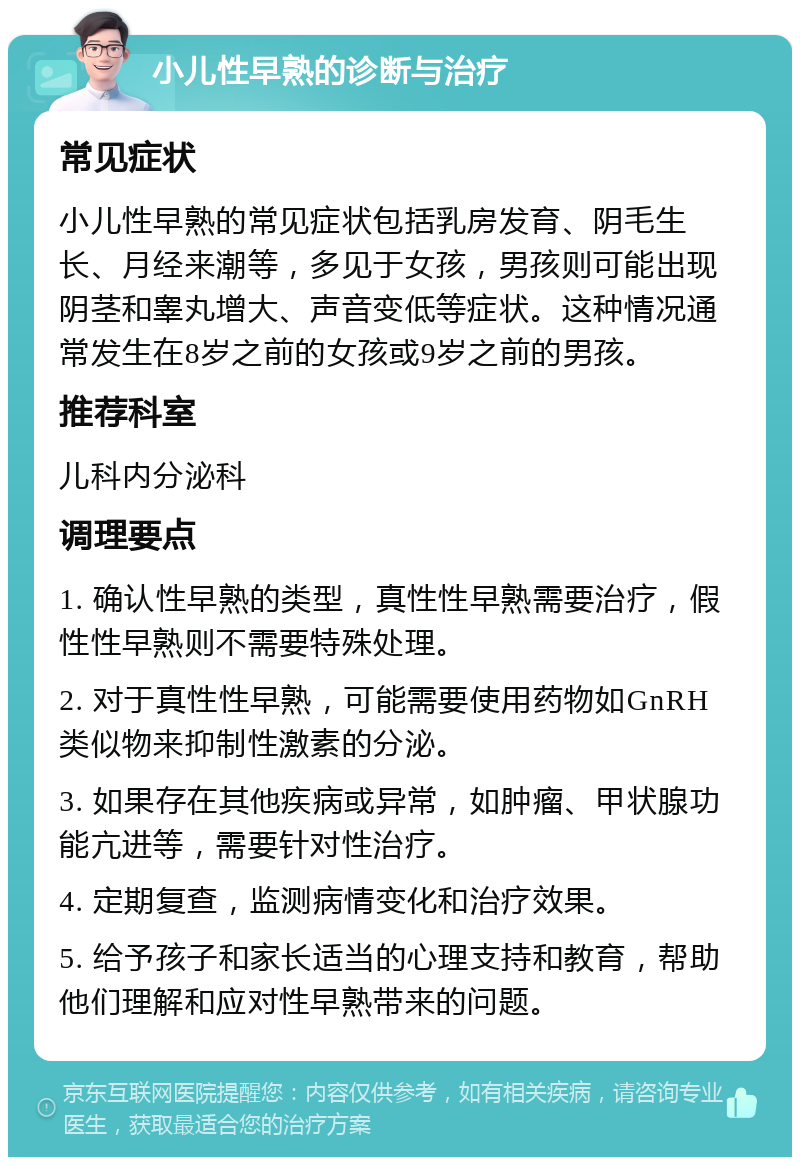 小儿性早熟的诊断与治疗 常见症状 小儿性早熟的常见症状包括乳房发育、阴毛生长、月经来潮等，多见于女孩，男孩则可能出现阴茎和睾丸增大、声音变低等症状。这种情况通常发生在8岁之前的女孩或9岁之前的男孩。 推荐科室 儿科内分泌科 调理要点 1. 确认性早熟的类型，真性性早熟需要治疗，假性性早熟则不需要特殊处理。 2. 对于真性性早熟，可能需要使用药物如GnRH类似物来抑制性激素的分泌。 3. 如果存在其他疾病或异常，如肿瘤、甲状腺功能亢进等，需要针对性治疗。 4. 定期复查，监测病情变化和治疗效果。 5. 给予孩子和家长适当的心理支持和教育，帮助他们理解和应对性早熟带来的问题。