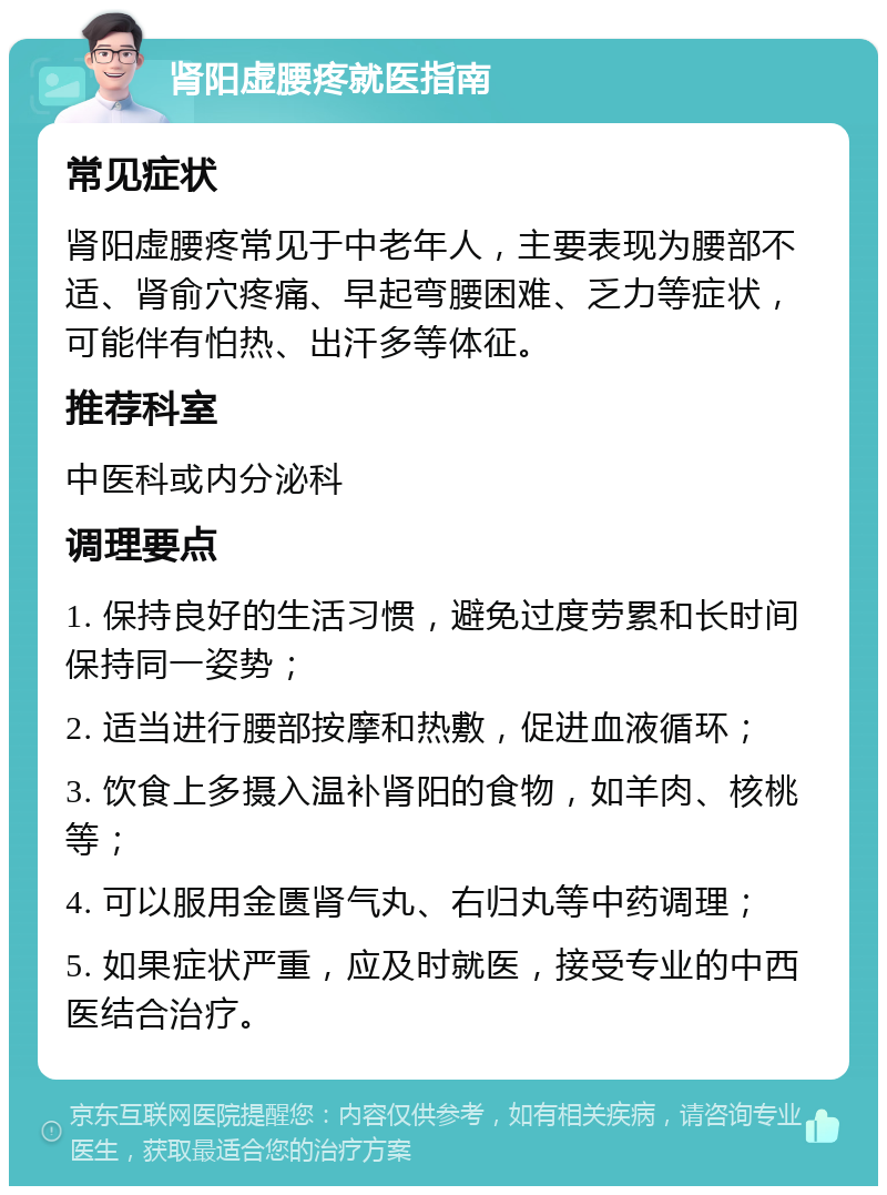 肾阳虚腰疼就医指南 常见症状 肾阳虚腰疼常见于中老年人，主要表现为腰部不适、肾俞穴疼痛、早起弯腰困难、乏力等症状，可能伴有怕热、出汗多等体征。 推荐科室 中医科或内分泌科 调理要点 1. 保持良好的生活习惯，避免过度劳累和长时间保持同一姿势； 2. 适当进行腰部按摩和热敷，促进血液循环； 3. 饮食上多摄入温补肾阳的食物，如羊肉、核桃等； 4. 可以服用金匮肾气丸、右归丸等中药调理； 5. 如果症状严重，应及时就医，接受专业的中西医结合治疗。