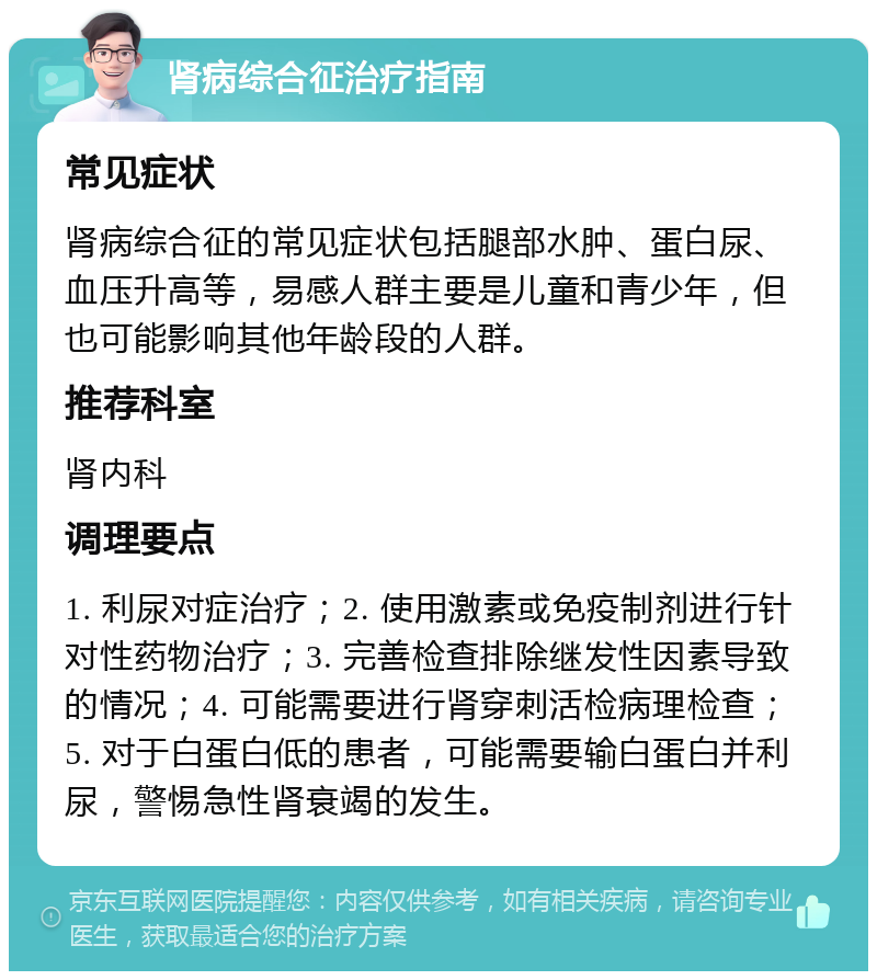 肾病综合征治疗指南 常见症状 肾病综合征的常见症状包括腿部水肿、蛋白尿、血压升高等，易感人群主要是儿童和青少年，但也可能影响其他年龄段的人群。 推荐科室 肾内科 调理要点 1. 利尿对症治疗；2. 使用激素或免疫制剂进行针对性药物治疗；3. 完善检查排除继发性因素导致的情况；4. 可能需要进行肾穿刺活检病理检查；5. 对于白蛋白低的患者，可能需要输白蛋白并利尿，警惕急性肾衰竭的发生。