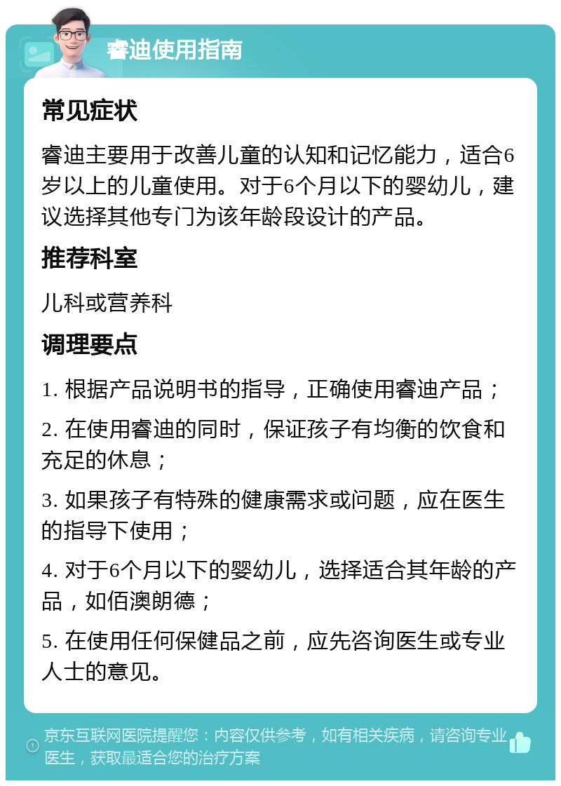 睿迪使用指南 常见症状 睿迪主要用于改善儿童的认知和记忆能力，适合6岁以上的儿童使用。对于6个月以下的婴幼儿，建议选择其他专门为该年龄段设计的产品。 推荐科室 儿科或营养科 调理要点 1. 根据产品说明书的指导，正确使用睿迪产品； 2. 在使用睿迪的同时，保证孩子有均衡的饮食和充足的休息； 3. 如果孩子有特殊的健康需求或问题，应在医生的指导下使用； 4. 对于6个月以下的婴幼儿，选择适合其年龄的产品，如佰澳朗德； 5. 在使用任何保健品之前，应先咨询医生或专业人士的意见。