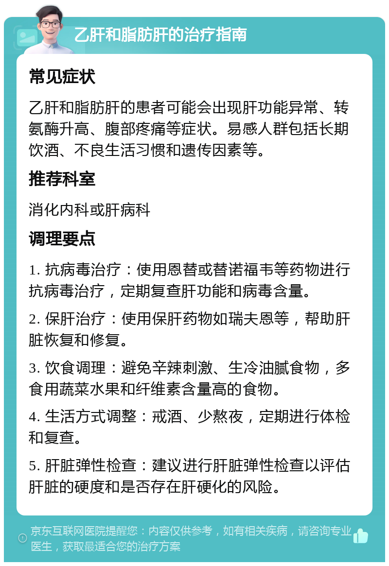 乙肝和脂肪肝的治疗指南 常见症状 乙肝和脂肪肝的患者可能会出现肝功能异常、转氨酶升高、腹部疼痛等症状。易感人群包括长期饮酒、不良生活习惯和遗传因素等。 推荐科室 消化内科或肝病科 调理要点 1. 抗病毒治疗：使用恩替或替诺福韦等药物进行抗病毒治疗，定期复查肝功能和病毒含量。 2. 保肝治疗：使用保肝药物如瑞夫恩等，帮助肝脏恢复和修复。 3. 饮食调理：避免辛辣刺激、生冷油腻食物，多食用蔬菜水果和纤维素含量高的食物。 4. 生活方式调整：戒酒、少熬夜，定期进行体检和复查。 5. 肝脏弹性检查：建议进行肝脏弹性检查以评估肝脏的硬度和是否存在肝硬化的风险。