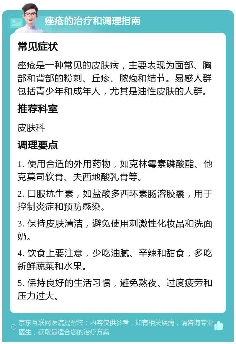 痤疮的治疗和调理指南 常见症状 痤疮是一种常见的皮肤病，主要表现为面部、胸部和背部的粉刺、丘疹、脓疱和结节。易感人群包括青少年和成年人，尤其是油性皮肤的人群。 推荐科室 皮肤科 调理要点 1. 使用合适的外用药物，如克林霉素磷酸酯、他克莫司软膏、夫西地酸乳膏等。 2. 口服抗生素，如盐酸多西环素肠溶胶囊，用于控制炎症和预防感染。 3. 保持皮肤清洁，避免使用刺激性化妆品和洗面奶。 4. 饮食上要注意，少吃油腻、辛辣和甜食，多吃新鲜蔬菜和水果。 5. 保持良好的生活习惯，避免熬夜、过度疲劳和压力过大。