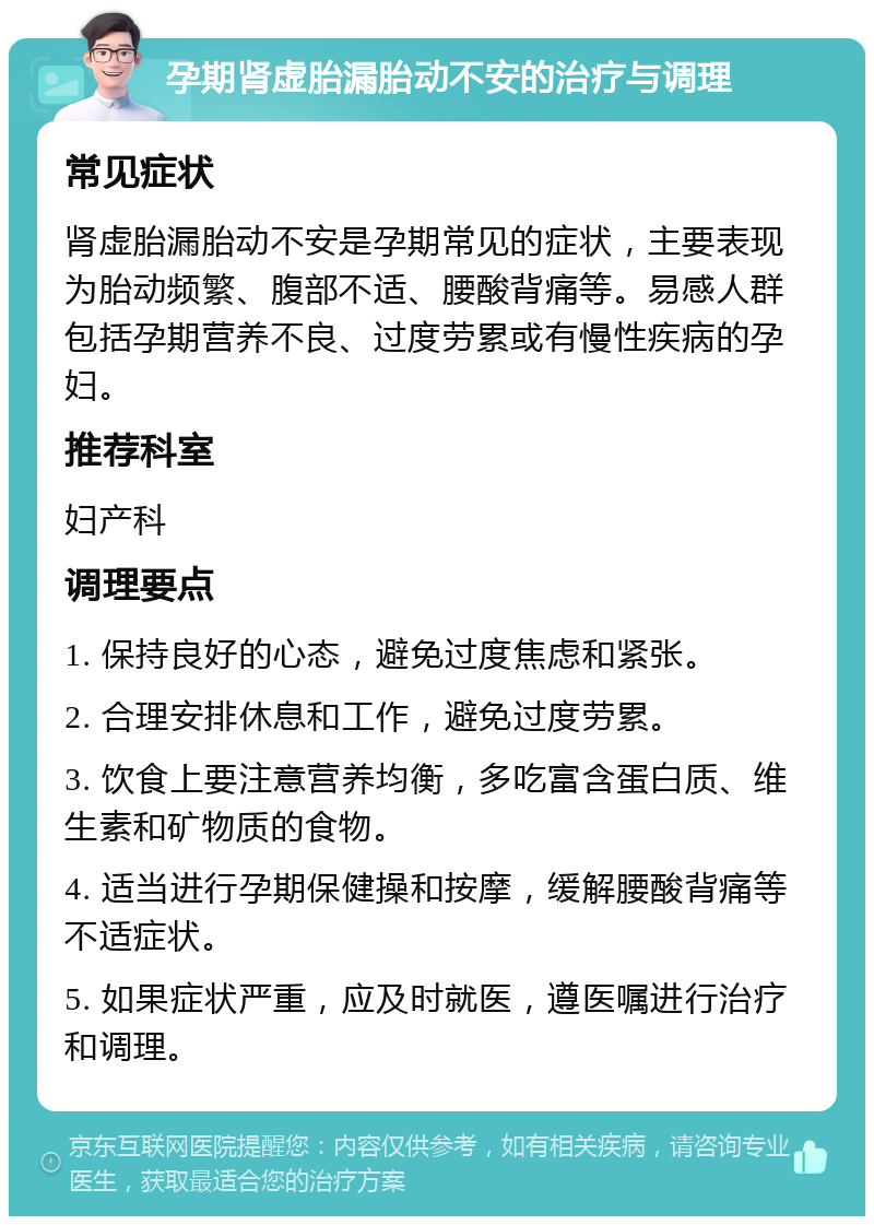 孕期肾虚胎漏胎动不安的治疗与调理 常见症状 肾虚胎漏胎动不安是孕期常见的症状，主要表现为胎动频繁、腹部不适、腰酸背痛等。易感人群包括孕期营养不良、过度劳累或有慢性疾病的孕妇。 推荐科室 妇产科 调理要点 1. 保持良好的心态，避免过度焦虑和紧张。 2. 合理安排休息和工作，避免过度劳累。 3. 饮食上要注意营养均衡，多吃富含蛋白质、维生素和矿物质的食物。 4. 适当进行孕期保健操和按摩，缓解腰酸背痛等不适症状。 5. 如果症状严重，应及时就医，遵医嘱进行治疗和调理。