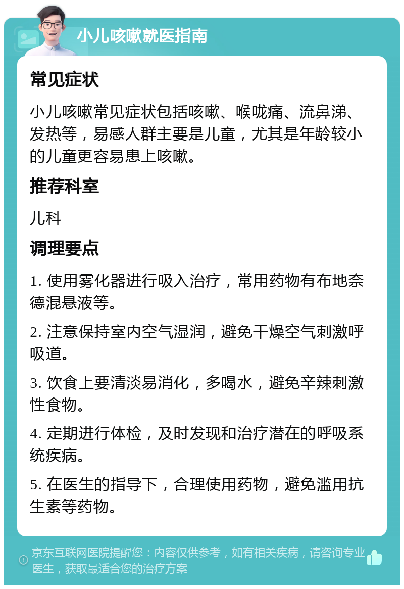 小儿咳嗽就医指南 常见症状 小儿咳嗽常见症状包括咳嗽、喉咙痛、流鼻涕、发热等，易感人群主要是儿童，尤其是年龄较小的儿童更容易患上咳嗽。 推荐科室 儿科 调理要点 1. 使用雾化器进行吸入治疗，常用药物有布地奈德混悬液等。 2. 注意保持室内空气湿润，避免干燥空气刺激呼吸道。 3. 饮食上要清淡易消化，多喝水，避免辛辣刺激性食物。 4. 定期进行体检，及时发现和治疗潜在的呼吸系统疾病。 5. 在医生的指导下，合理使用药物，避免滥用抗生素等药物。