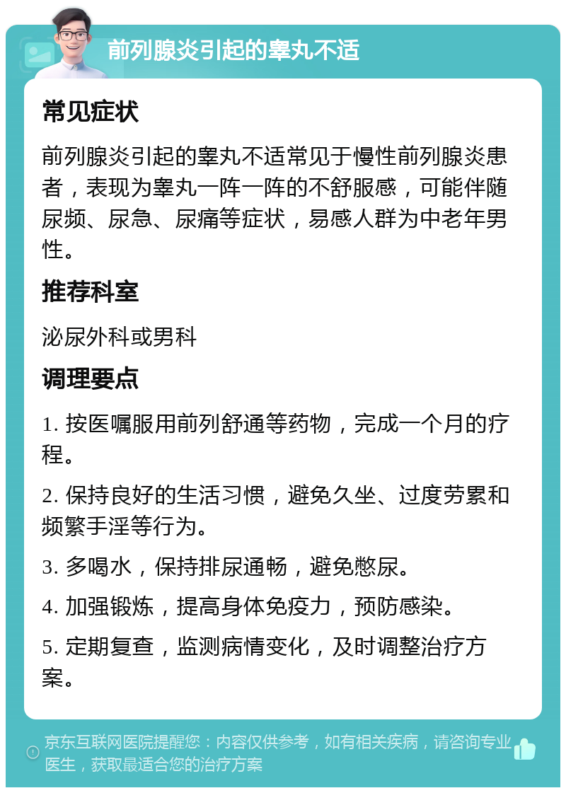 前列腺炎引起的睾丸不适 常见症状 前列腺炎引起的睾丸不适常见于慢性前列腺炎患者，表现为睾丸一阵一阵的不舒服感，可能伴随尿频、尿急、尿痛等症状，易感人群为中老年男性。 推荐科室 泌尿外科或男科 调理要点 1. 按医嘱服用前列舒通等药物，完成一个月的疗程。 2. 保持良好的生活习惯，避免久坐、过度劳累和频繁手淫等行为。 3. 多喝水，保持排尿通畅，避免憋尿。 4. 加强锻炼，提高身体免疫力，预防感染。 5. 定期复查，监测病情变化，及时调整治疗方案。