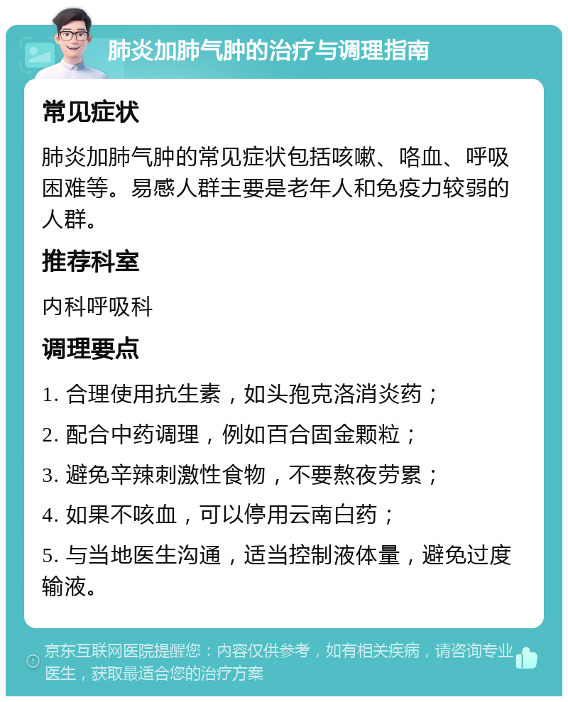 肺炎加肺气肿的治疗与调理指南 常见症状 肺炎加肺气肿的常见症状包括咳嗽、咯血、呼吸困难等。易感人群主要是老年人和免疫力较弱的人群。 推荐科室 内科呼吸科 调理要点 1. 合理使用抗生素，如头孢克洛消炎药； 2. 配合中药调理，例如百合固金颗粒； 3. 避免辛辣刺激性食物，不要熬夜劳累； 4. 如果不咳血，可以停用云南白药； 5. 与当地医生沟通，适当控制液体量，避免过度输液。