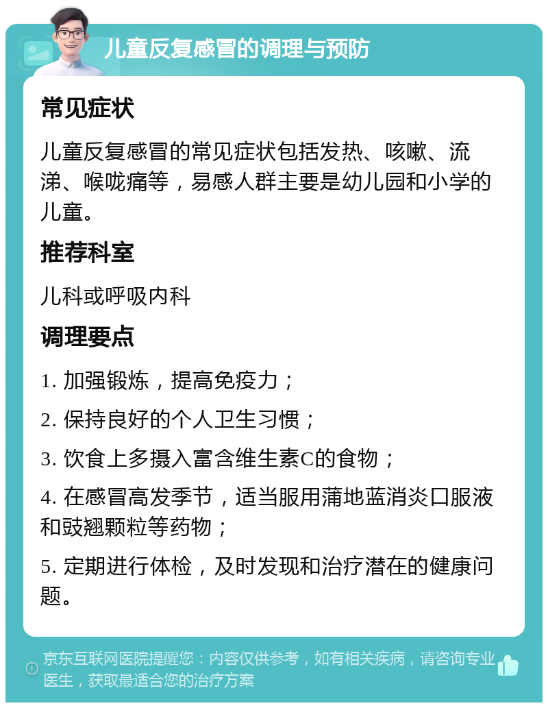 儿童反复感冒的调理与预防 常见症状 儿童反复感冒的常见症状包括发热、咳嗽、流涕、喉咙痛等，易感人群主要是幼儿园和小学的儿童。 推荐科室 儿科或呼吸内科 调理要点 1. 加强锻炼，提高免疫力； 2. 保持良好的个人卫生习惯； 3. 饮食上多摄入富含维生素C的食物； 4. 在感冒高发季节，适当服用蒲地蓝消炎口服液和豉翘颗粒等药物； 5. 定期进行体检，及时发现和治疗潜在的健康问题。