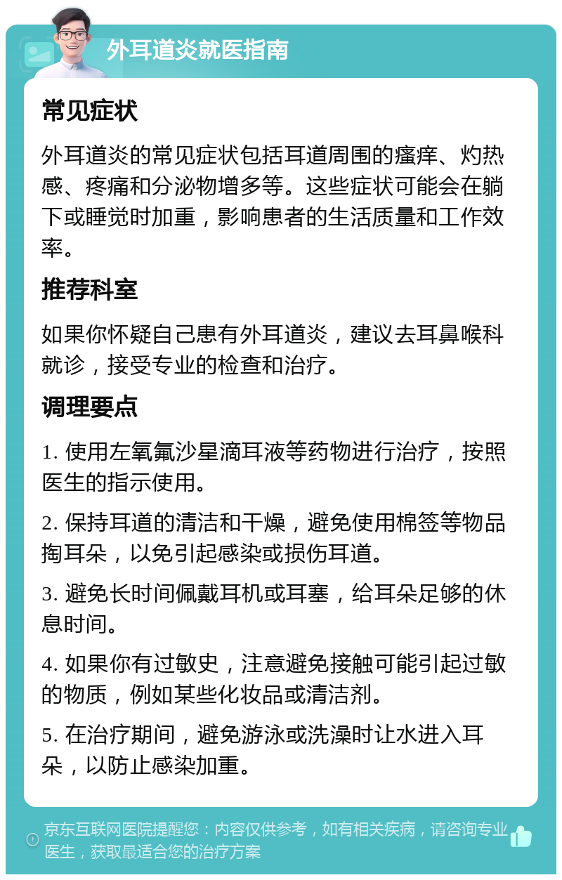 外耳道炎就医指南 常见症状 外耳道炎的常见症状包括耳道周围的瘙痒、灼热感、疼痛和分泌物增多等。这些症状可能会在躺下或睡觉时加重，影响患者的生活质量和工作效率。 推荐科室 如果你怀疑自己患有外耳道炎，建议去耳鼻喉科就诊，接受专业的检查和治疗。 调理要点 1. 使用左氧氟沙星滴耳液等药物进行治疗，按照医生的指示使用。 2. 保持耳道的清洁和干燥，避免使用棉签等物品掏耳朵，以免引起感染或损伤耳道。 3. 避免长时间佩戴耳机或耳塞，给耳朵足够的休息时间。 4. 如果你有过敏史，注意避免接触可能引起过敏的物质，例如某些化妆品或清洁剂。 5. 在治疗期间，避免游泳或洗澡时让水进入耳朵，以防止感染加重。