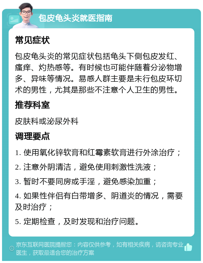 包皮龟头炎就医指南 常见症状 包皮龟头炎的常见症状包括龟头下侧包皮发红、瘙痒、灼热感等。有时候也可能伴随着分泌物增多、异味等情况。易感人群主要是未行包皮环切术的男性，尤其是那些不注意个人卫生的男性。 推荐科室 皮肤科或泌尿外科 调理要点 1. 使用氧化锌软膏和红霉素软膏进行外涂治疗； 2. 注意外阴清洁，避免使用刺激性洗液； 3. 暂时不要同房或手淫，避免感染加重； 4. 如果性伴侣有白带增多、阴道炎的情况，需要及时治疗； 5. 定期检查，及时发现和治疗问题。