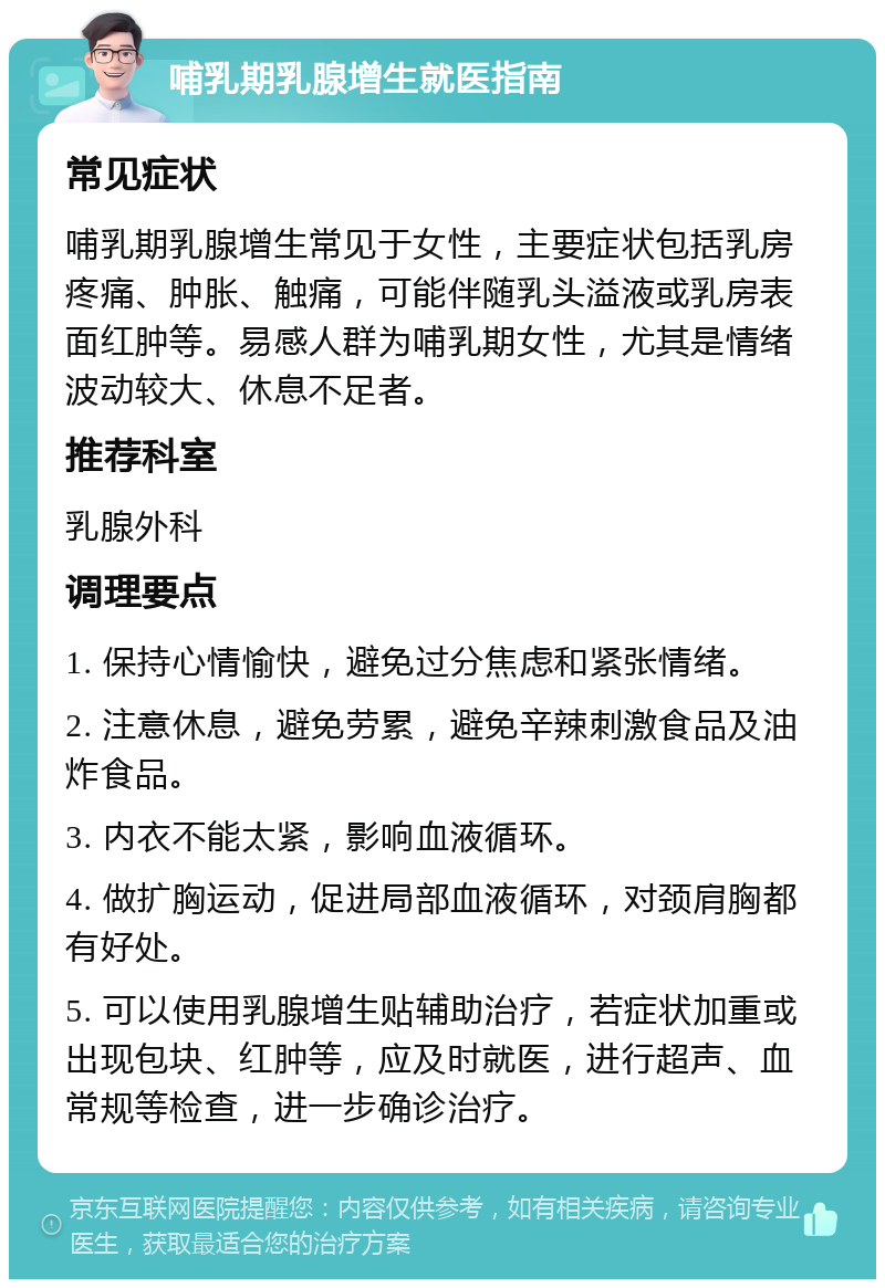 哺乳期乳腺增生就医指南 常见症状 哺乳期乳腺增生常见于女性，主要症状包括乳房疼痛、肿胀、触痛，可能伴随乳头溢液或乳房表面红肿等。易感人群为哺乳期女性，尤其是情绪波动较大、休息不足者。 推荐科室 乳腺外科 调理要点 1. 保持心情愉快，避免过分焦虑和紧张情绪。 2. 注意休息，避免劳累，避免辛辣刺激食品及油炸食品。 3. 内衣不能太紧，影响血液循环。 4. 做扩胸运动，促进局部血液循环，对颈肩胸都有好处。 5. 可以使用乳腺增生贴辅助治疗，若症状加重或出现包块、红肿等，应及时就医，进行超声、血常规等检查，进一步确诊治疗。