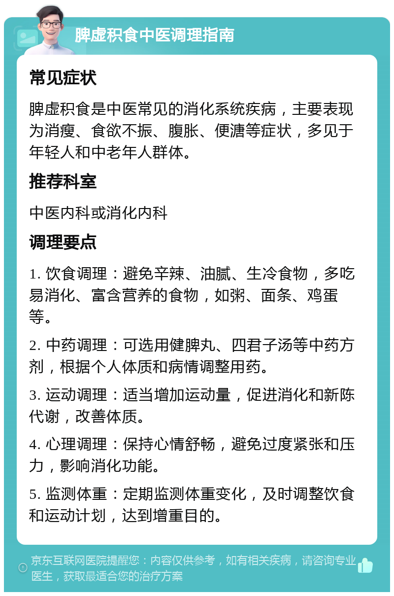 脾虚积食中医调理指南 常见症状 脾虚积食是中医常见的消化系统疾病，主要表现为消瘦、食欲不振、腹胀、便溏等症状，多见于年轻人和中老年人群体。 推荐科室 中医内科或消化内科 调理要点 1. 饮食调理：避免辛辣、油腻、生冷食物，多吃易消化、富含营养的食物，如粥、面条、鸡蛋等。 2. 中药调理：可选用健脾丸、四君子汤等中药方剂，根据个人体质和病情调整用药。 3. 运动调理：适当增加运动量，促进消化和新陈代谢，改善体质。 4. 心理调理：保持心情舒畅，避免过度紧张和压力，影响消化功能。 5. 监测体重：定期监测体重变化，及时调整饮食和运动计划，达到增重目的。