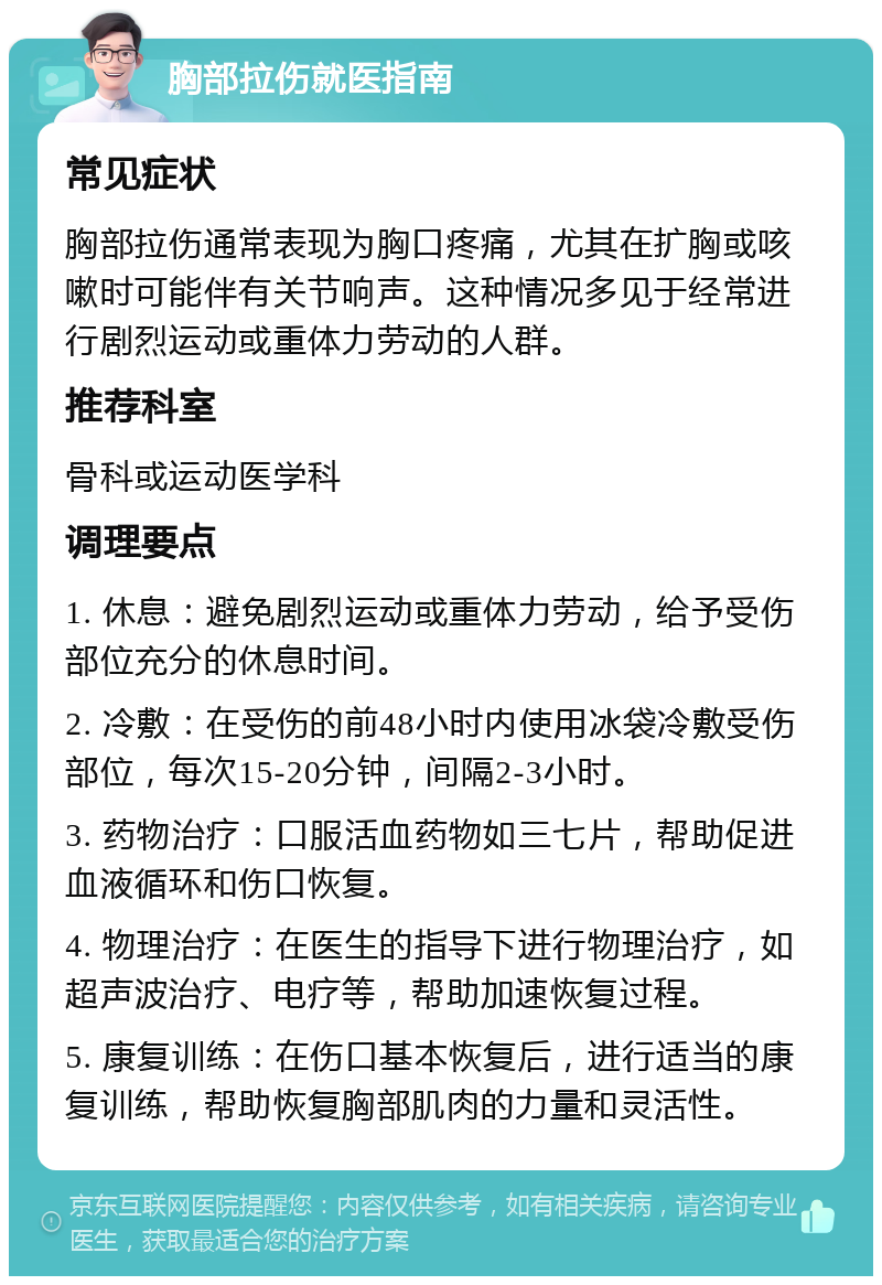 胸部拉伤就医指南 常见症状 胸部拉伤通常表现为胸口疼痛，尤其在扩胸或咳嗽时可能伴有关节响声。这种情况多见于经常进行剧烈运动或重体力劳动的人群。 推荐科室 骨科或运动医学科 调理要点 1. 休息：避免剧烈运动或重体力劳动，给予受伤部位充分的休息时间。 2. 冷敷：在受伤的前48小时内使用冰袋冷敷受伤部位，每次15-20分钟，间隔2-3小时。 3. 药物治疗：口服活血药物如三七片，帮助促进血液循环和伤口恢复。 4. 物理治疗：在医生的指导下进行物理治疗，如超声波治疗、电疗等，帮助加速恢复过程。 5. 康复训练：在伤口基本恢复后，进行适当的康复训练，帮助恢复胸部肌肉的力量和灵活性。