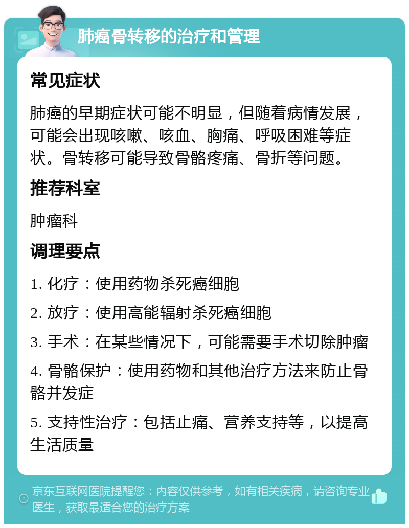 肺癌骨转移的治疗和管理 常见症状 肺癌的早期症状可能不明显，但随着病情发展，可能会出现咳嗽、咳血、胸痛、呼吸困难等症状。骨转移可能导致骨骼疼痛、骨折等问题。 推荐科室 肿瘤科 调理要点 1. 化疗：使用药物杀死癌细胞 2. 放疗：使用高能辐射杀死癌细胞 3. 手术：在某些情况下，可能需要手术切除肿瘤 4. 骨骼保护：使用药物和其他治疗方法来防止骨骼并发症 5. 支持性治疗：包括止痛、营养支持等，以提高生活质量