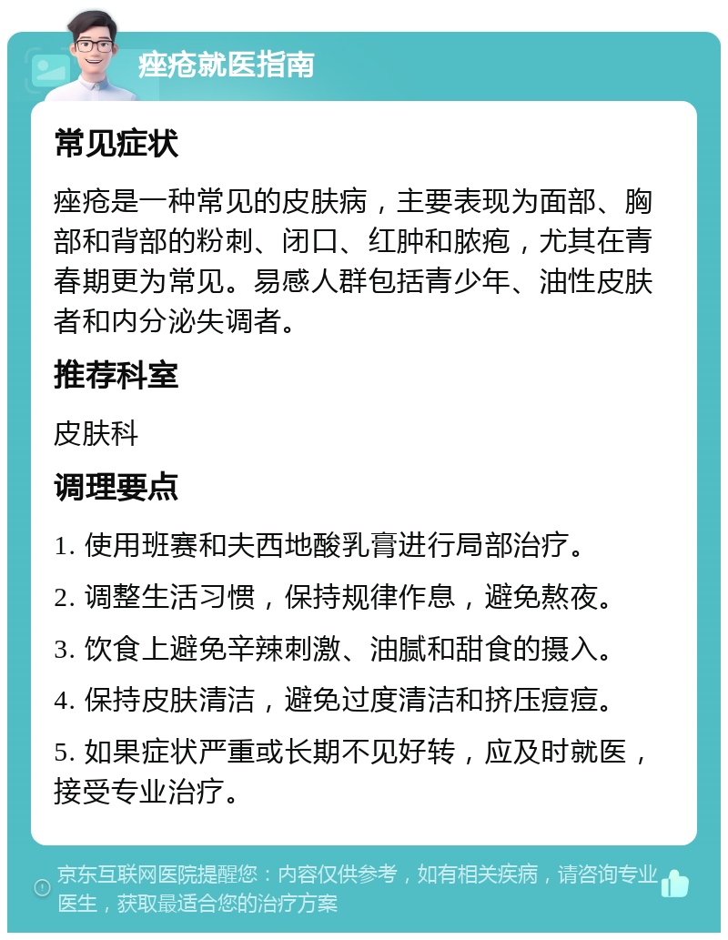 痤疮就医指南 常见症状 痤疮是一种常见的皮肤病，主要表现为面部、胸部和背部的粉刺、闭口、红肿和脓疱，尤其在青春期更为常见。易感人群包括青少年、油性皮肤者和内分泌失调者。 推荐科室 皮肤科 调理要点 1. 使用班赛和夫西地酸乳膏进行局部治疗。 2. 调整生活习惯，保持规律作息，避免熬夜。 3. 饮食上避免辛辣刺激、油腻和甜食的摄入。 4. 保持皮肤清洁，避免过度清洁和挤压痘痘。 5. 如果症状严重或长期不见好转，应及时就医，接受专业治疗。