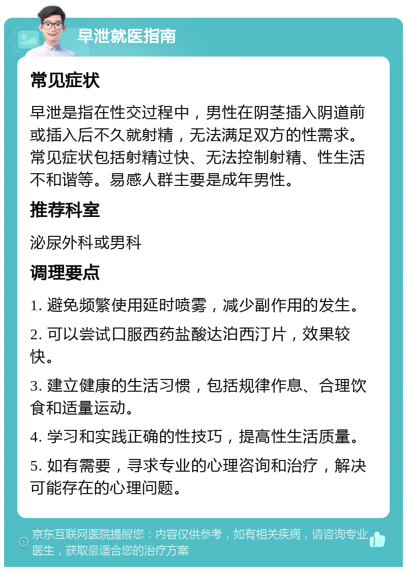 早泄就医指南 常见症状 早泄是指在性交过程中，男性在阴茎插入阴道前或插入后不久就射精，无法满足双方的性需求。常见症状包括射精过快、无法控制射精、性生活不和谐等。易感人群主要是成年男性。 推荐科室 泌尿外科或男科 调理要点 1. 避免频繁使用延时喷雾，减少副作用的发生。 2. 可以尝试口服西药盐酸达泊西汀片，效果较快。 3. 建立健康的生活习惯，包括规律作息、合理饮食和适量运动。 4. 学习和实践正确的性技巧，提高性生活质量。 5. 如有需要，寻求专业的心理咨询和治疗，解决可能存在的心理问题。