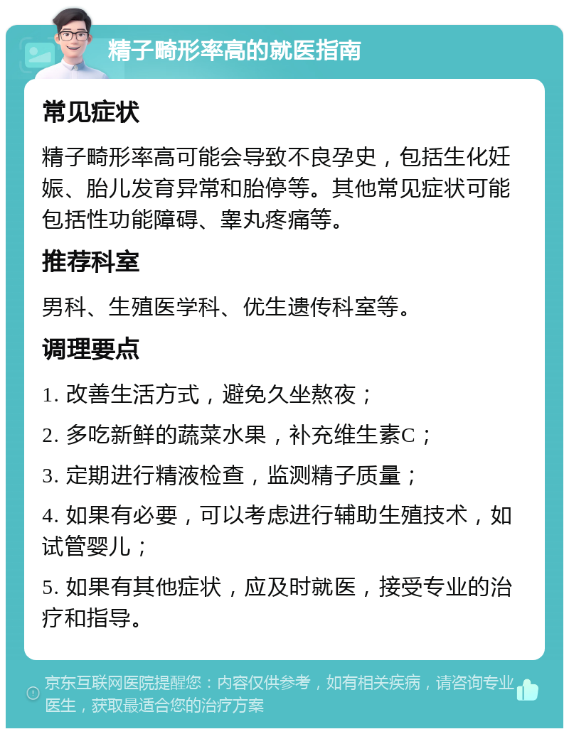 精子畸形率高的就医指南 常见症状 精子畸形率高可能会导致不良孕史，包括生化妊娠、胎儿发育异常和胎停等。其他常见症状可能包括性功能障碍、睾丸疼痛等。 推荐科室 男科、生殖医学科、优生遗传科室等。 调理要点 1. 改善生活方式，避免久坐熬夜； 2. 多吃新鲜的蔬菜水果，补充维生素C； 3. 定期进行精液检查，监测精子质量； 4. 如果有必要，可以考虑进行辅助生殖技术，如试管婴儿； 5. 如果有其他症状，应及时就医，接受专业的治疗和指导。