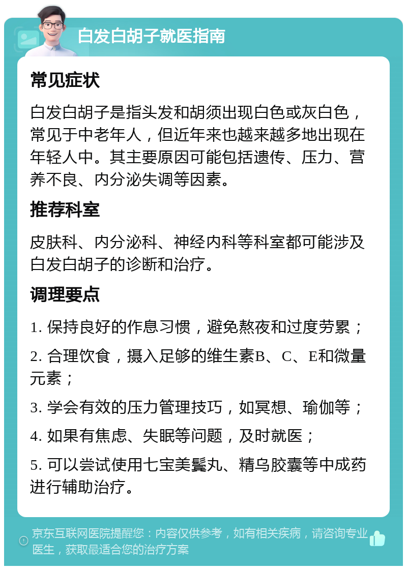 白发白胡子就医指南 常见症状 白发白胡子是指头发和胡须出现白色或灰白色，常见于中老年人，但近年来也越来越多地出现在年轻人中。其主要原因可能包括遗传、压力、营养不良、内分泌失调等因素。 推荐科室 皮肤科、内分泌科、神经内科等科室都可能涉及白发白胡子的诊断和治疗。 调理要点 1. 保持良好的作息习惯，避免熬夜和过度劳累； 2. 合理饮食，摄入足够的维生素B、C、E和微量元素； 3. 学会有效的压力管理技巧，如冥想、瑜伽等； 4. 如果有焦虑、失眠等问题，及时就医； 5. 可以尝试使用七宝美鬓丸、精乌胶囊等中成药进行辅助治疗。