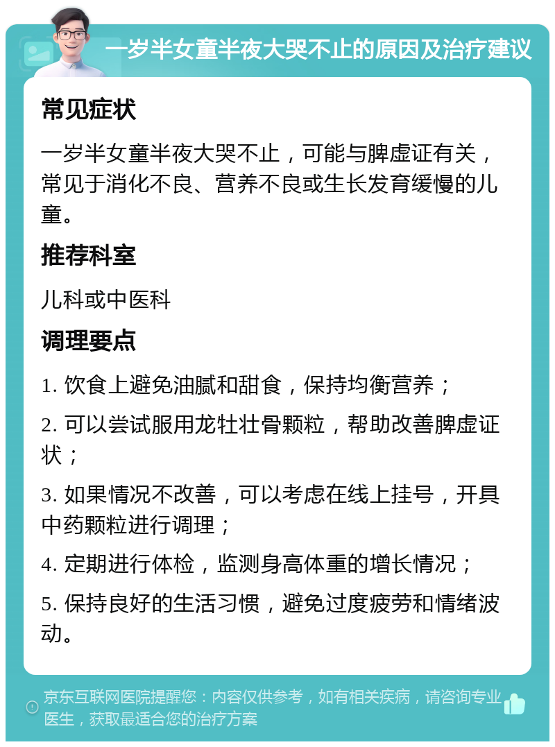 一岁半女童半夜大哭不止的原因及治疗建议 常见症状 一岁半女童半夜大哭不止，可能与脾虚证有关，常见于消化不良、营养不良或生长发育缓慢的儿童。 推荐科室 儿科或中医科 调理要点 1. 饮食上避免油腻和甜食，保持均衡营养； 2. 可以尝试服用龙牡壮骨颗粒，帮助改善脾虚证状； 3. 如果情况不改善，可以考虑在线上挂号，开具中药颗粒进行调理； 4. 定期进行体检，监测身高体重的增长情况； 5. 保持良好的生活习惯，避免过度疲劳和情绪波动。