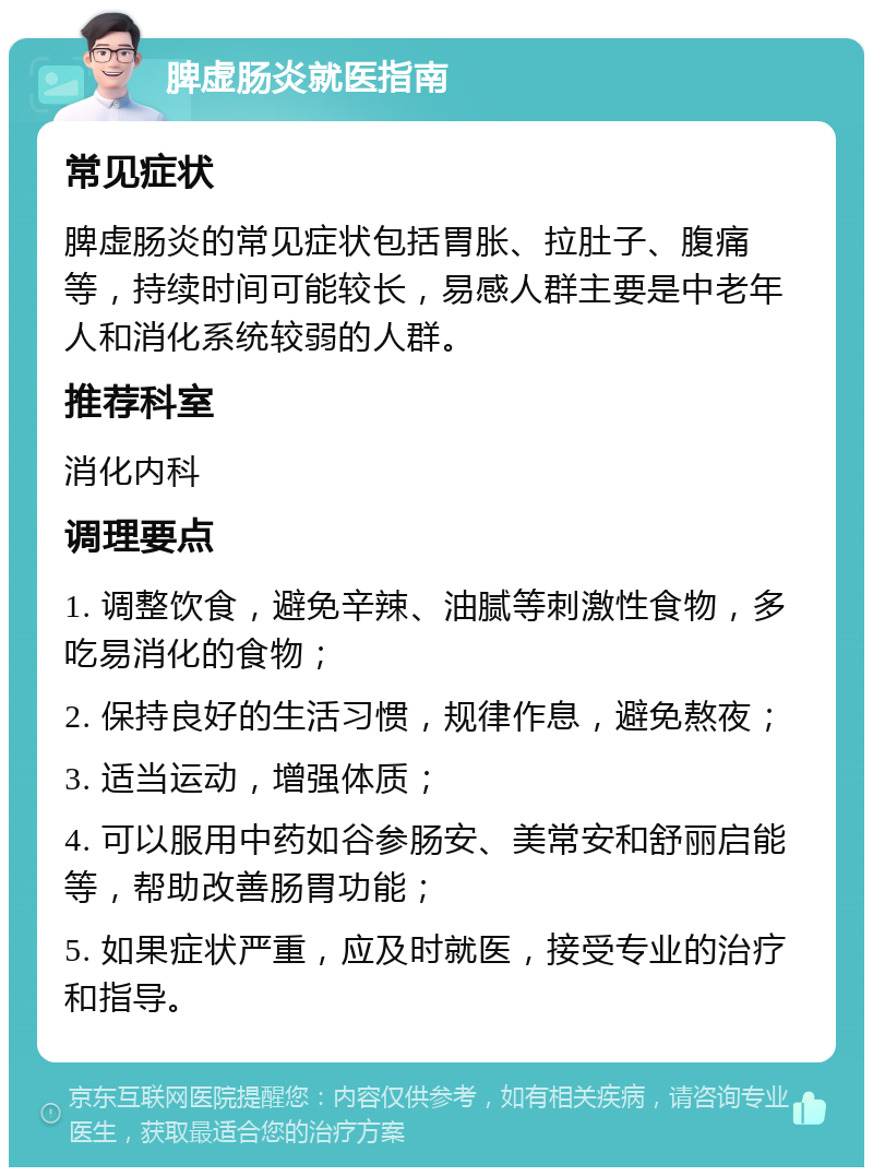 脾虚肠炎就医指南 常见症状 脾虚肠炎的常见症状包括胃胀、拉肚子、腹痛等，持续时间可能较长，易感人群主要是中老年人和消化系统较弱的人群。 推荐科室 消化内科 调理要点 1. 调整饮食，避免辛辣、油腻等刺激性食物，多吃易消化的食物； 2. 保持良好的生活习惯，规律作息，避免熬夜； 3. 适当运动，增强体质； 4. 可以服用中药如谷参肠安、美常安和舒丽启能等，帮助改善肠胃功能； 5. 如果症状严重，应及时就医，接受专业的治疗和指导。