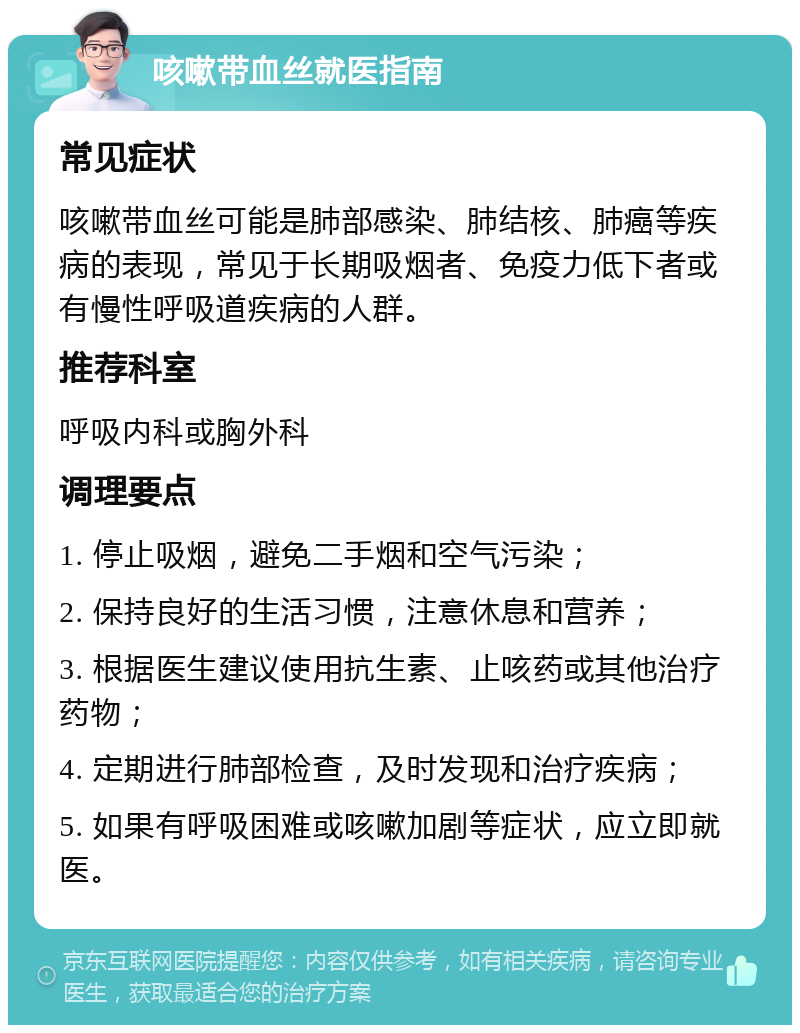 咳嗽带血丝就医指南 常见症状 咳嗽带血丝可能是肺部感染、肺结核、肺癌等疾病的表现，常见于长期吸烟者、免疫力低下者或有慢性呼吸道疾病的人群。 推荐科室 呼吸内科或胸外科 调理要点 1. 停止吸烟，避免二手烟和空气污染； 2. 保持良好的生活习惯，注意休息和营养； 3. 根据医生建议使用抗生素、止咳药或其他治疗药物； 4. 定期进行肺部检查，及时发现和治疗疾病； 5. 如果有呼吸困难或咳嗽加剧等症状，应立即就医。