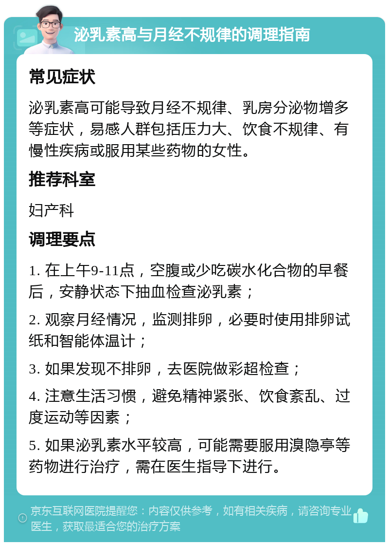 泌乳素高与月经不规律的调理指南 常见症状 泌乳素高可能导致月经不规律、乳房分泌物增多等症状，易感人群包括压力大、饮食不规律、有慢性疾病或服用某些药物的女性。 推荐科室 妇产科 调理要点 1. 在上午9-11点，空腹或少吃碳水化合物的早餐后，安静状态下抽血检查泌乳素； 2. 观察月经情况，监测排卵，必要时使用排卵试纸和智能体温计； 3. 如果发现不排卵，去医院做彩超检查； 4. 注意生活习惯，避免精神紧张、饮食紊乱、过度运动等因素； 5. 如果泌乳素水平较高，可能需要服用溴隐亭等药物进行治疗，需在医生指导下进行。