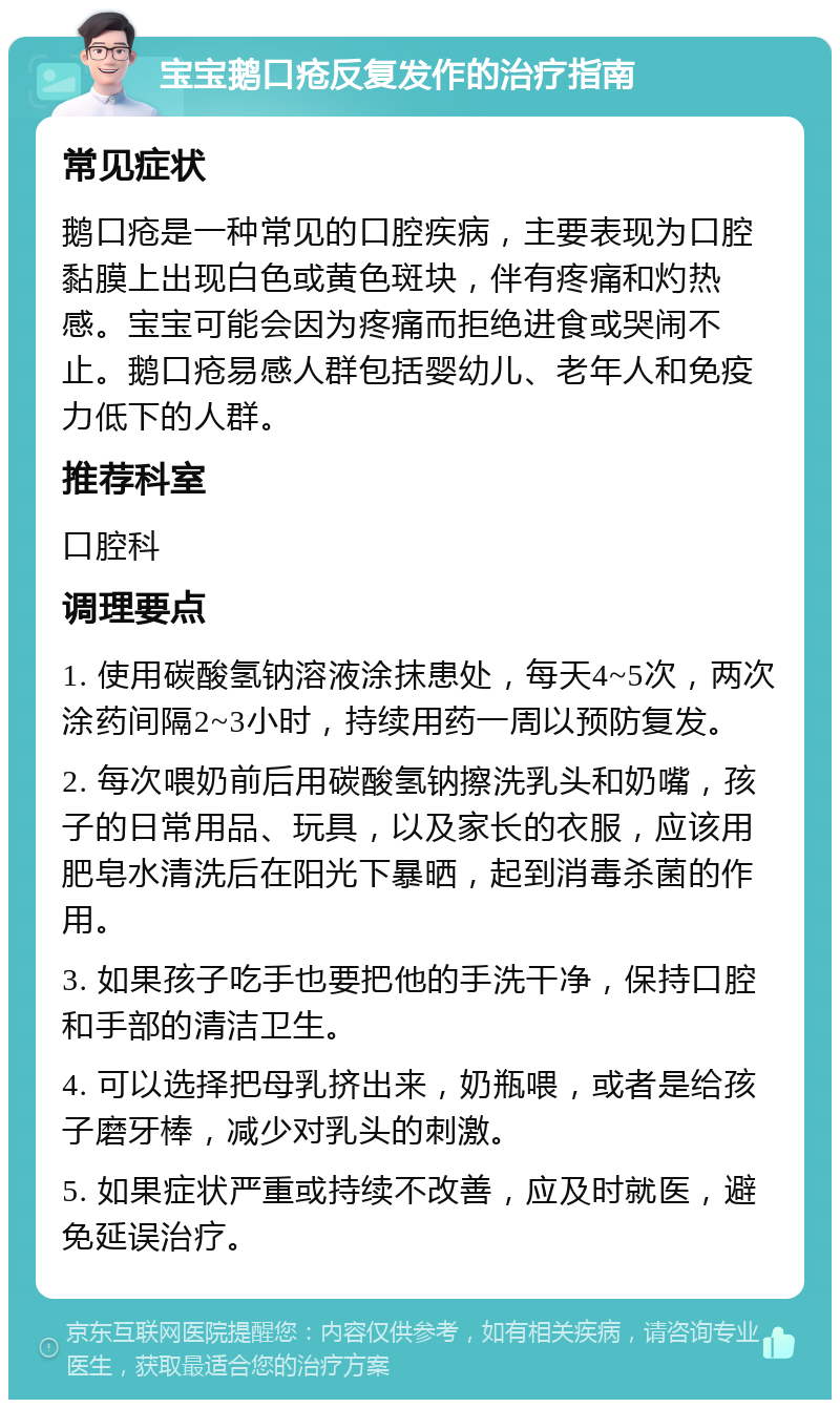 宝宝鹅口疮反复发作的治疗指南 常见症状 鹅口疮是一种常见的口腔疾病，主要表现为口腔黏膜上出现白色或黄色斑块，伴有疼痛和灼热感。宝宝可能会因为疼痛而拒绝进食或哭闹不止。鹅口疮易感人群包括婴幼儿、老年人和免疫力低下的人群。 推荐科室 口腔科 调理要点 1. 使用碳酸氢钠溶液涂抹患处，每天4~5次，两次涂药间隔2~3小时，持续用药一周以预防复发。 2. 每次喂奶前后用碳酸氢钠擦洗乳头和奶嘴，孩子的日常用品、玩具，以及家长的衣服，应该用肥皂水清洗后在阳光下暴晒，起到消毒杀菌的作用。 3. 如果孩子吃手也要把他的手洗干净，保持口腔和手部的清洁卫生。 4. 可以选择把母乳挤出来，奶瓶喂，或者是给孩子磨牙棒，减少对乳头的刺激。 5. 如果症状严重或持续不改善，应及时就医，避免延误治疗。