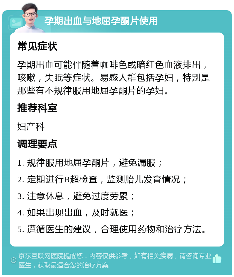 孕期出血与地屈孕酮片使用 常见症状 孕期出血可能伴随着咖啡色或暗红色血液排出，咳嗽，失眠等症状。易感人群包括孕妇，特别是那些有不规律服用地屈孕酮片的孕妇。 推荐科室 妇产科 调理要点 1. 规律服用地屈孕酮片，避免漏服； 2. 定期进行B超检查，监测胎儿发育情况； 3. 注意休息，避免过度劳累； 4. 如果出现出血，及时就医； 5. 遵循医生的建议，合理使用药物和治疗方法。