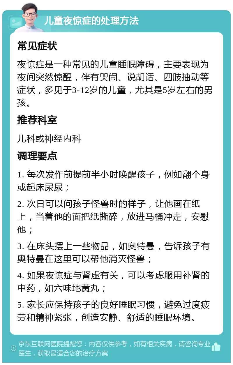 儿童夜惊症的处理方法 常见症状 夜惊症是一种常见的儿童睡眠障碍，主要表现为夜间突然惊醒，伴有哭闹、说胡话、四肢抽动等症状，多见于3-12岁的儿童，尤其是5岁左右的男孩。 推荐科室 儿科或神经内科 调理要点 1. 每次发作前提前半小时唤醒孩子，例如翻个身或起床尿尿； 2. 次日可以问孩子怪兽时的样子，让他画在纸上，当着他的面把纸撕碎，放进马桶冲走，安慰他； 3. 在床头摆上一些物品，如奥特曼，告诉孩子有奥特曼在这里可以帮他消灭怪兽； 4. 如果夜惊症与肾虚有关，可以考虑服用补肾的中药，如六味地黄丸； 5. 家长应保持孩子的良好睡眠习惯，避免过度疲劳和精神紧张，创造安静、舒适的睡眠环境。