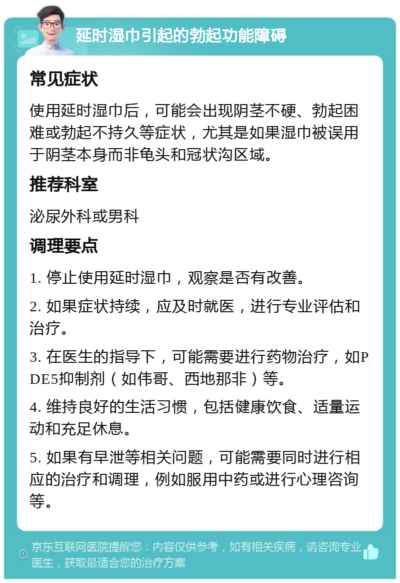 延时湿巾引起的勃起功能障碍 常见症状 使用延时湿巾后，可能会出现阴茎不硬、勃起困难或勃起不持久等症状，尤其是如果湿巾被误用于阴茎本身而非龟头和冠状沟区域。 推荐科室 泌尿外科或男科 调理要点 1. 停止使用延时湿巾，观察是否有改善。 2. 如果症状持续，应及时就医，进行专业评估和治疗。 3. 在医生的指导下，可能需要进行药物治疗，如PDE5抑制剂（如伟哥、西地那非）等。 4. 维持良好的生活习惯，包括健康饮食、适量运动和充足休息。 5. 如果有早泄等相关问题，可能需要同时进行相应的治疗和调理，例如服用中药或进行心理咨询等。