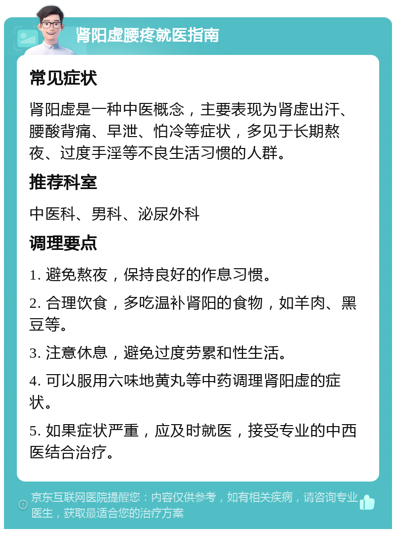 肾阳虚腰疼就医指南 常见症状 肾阳虚是一种中医概念，主要表现为肾虚出汗、腰酸背痛、早泄、怕冷等症状，多见于长期熬夜、过度手淫等不良生活习惯的人群。 推荐科室 中医科、男科、泌尿外科 调理要点 1. 避免熬夜，保持良好的作息习惯。 2. 合理饮食，多吃温补肾阳的食物，如羊肉、黑豆等。 3. 注意休息，避免过度劳累和性生活。 4. 可以服用六味地黄丸等中药调理肾阳虚的症状。 5. 如果症状严重，应及时就医，接受专业的中西医结合治疗。