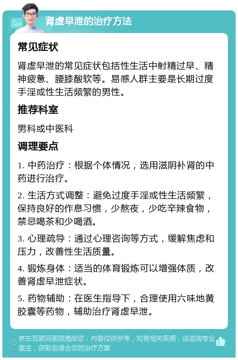 肾虚早泄的治疗方法 常见症状 肾虚早泄的常见症状包括性生活中射精过早、精神疲惫、腰膝酸软等。易感人群主要是长期过度手淫或性生活频繁的男性。 推荐科室 男科或中医科 调理要点 1. 中药治疗：根据个体情况，选用滋阴补肾的中药进行治疗。 2. 生活方式调整：避免过度手淫或性生活频繁，保持良好的作息习惯，少熬夜，少吃辛辣食物，禁忌喝茶和少喝酒。 3. 心理疏导：通过心理咨询等方式，缓解焦虑和压力，改善性生活质量。 4. 锻炼身体：适当的体育锻炼可以增强体质，改善肾虚早泄症状。 5. 药物辅助：在医生指导下，合理使用六味地黄胶囊等药物，辅助治疗肾虚早泄。